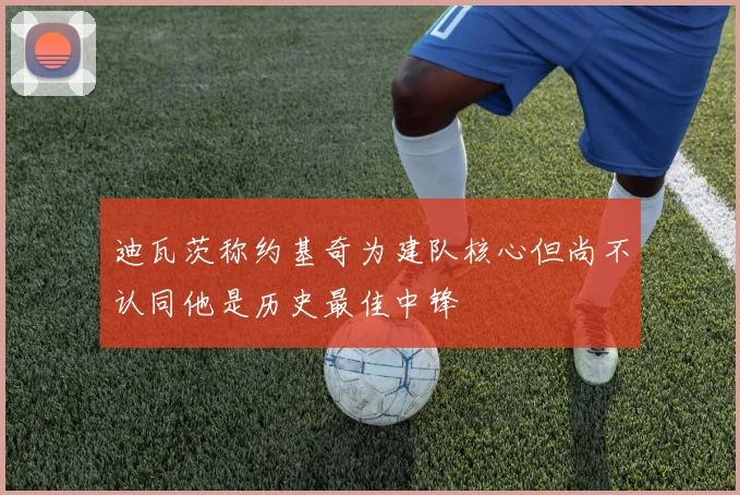 迪瓦茨称约基奇为建队核心但尚不认同他是历史最佳中锋