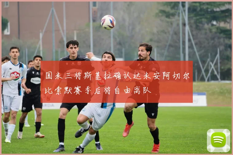国米三将斯基拉确认达米安阿切尔比索默赛季后将自由离队