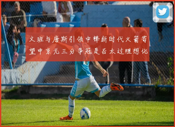 文班与唐斯引领中锋新时代火箭寄望申京无三分争冠是否太过理想化