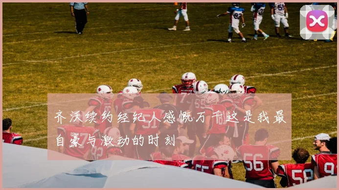 齐沃续约经纪人感慨万千这是我最自豪与激动的时刻