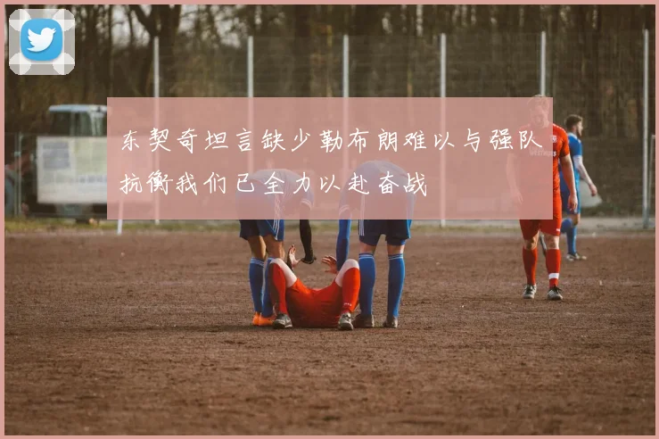 东契奇坦言缺少勒布朗难以与强队抗衡我们已全力以赴奋战