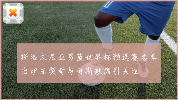 斯洛文尼亚男篮世界杯预选赛名单出炉东契奇与海斯缺席引关注