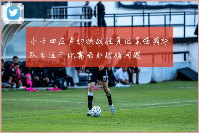 小卡回应卢的挑战胜负记录强调球队专注于比赛而非战绩问题