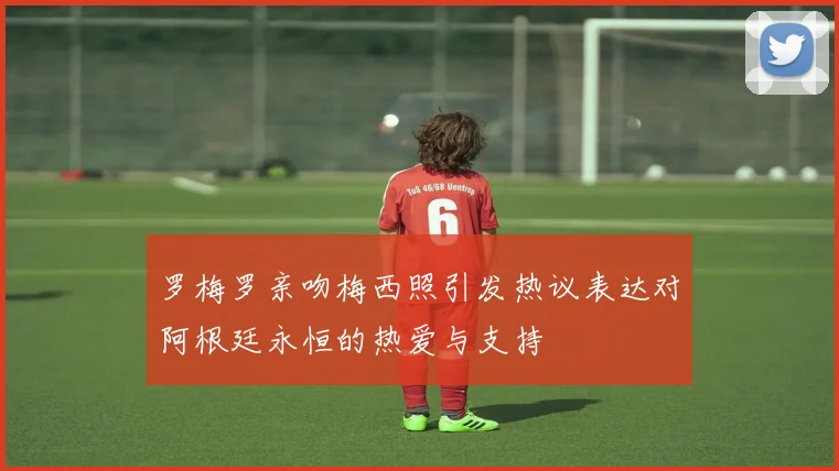 罗梅罗亲吻梅西照引发热议表达对阿根廷永恒的热爱与支持