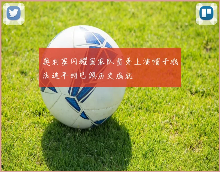 奥利塞闪耀国家队首秀上演帽子戏法追平姆巴佩历史成就