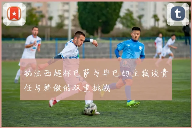 执法西超杯巴萨与毕巴的主裁谈责任与骄傲的双重挑战