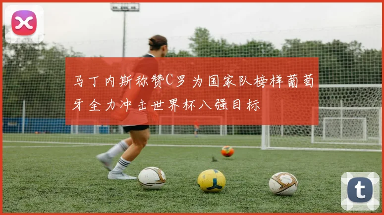 马丁内斯称赞C罗为国家队榜样葡萄牙全力冲击世界杯八强目标