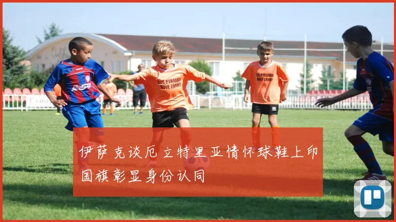 伊萨克谈厄立特里亚情怀球鞋上印国旗彰显身份认同