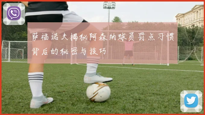 萨福诺夫揭秘阿森纳球员罚点习惯背后的秘密与技巧