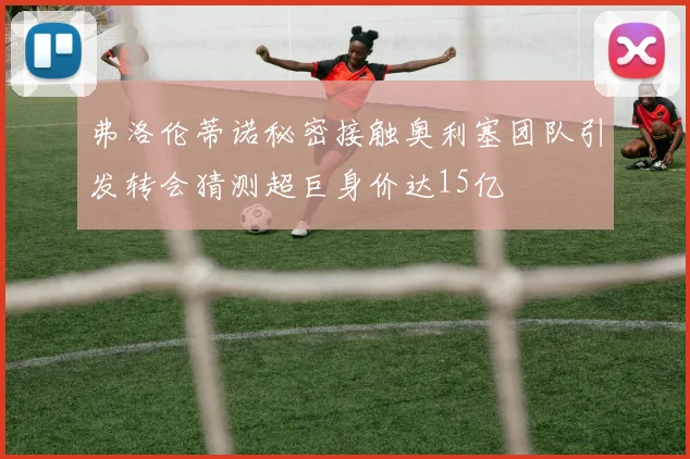 弗洛伦蒂诺秘密接触奥利塞团队引发转会猜测超巨身价达15亿