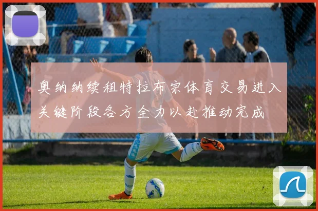 奥纳纳续租特拉布宗体育交易进入关键阶段各方全力以赴推动完成