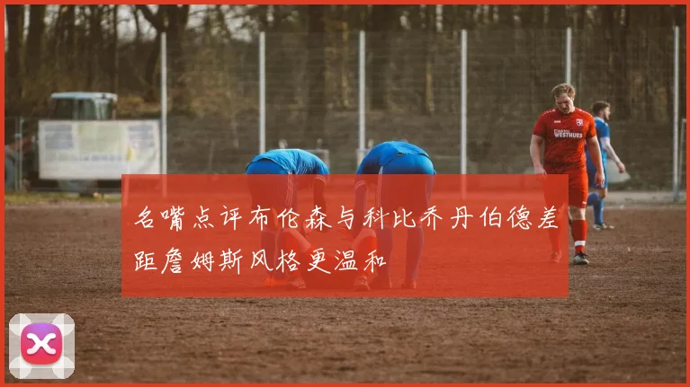 名嘴点评布伦森与科比乔丹伯德差距詹姆斯风格更温和