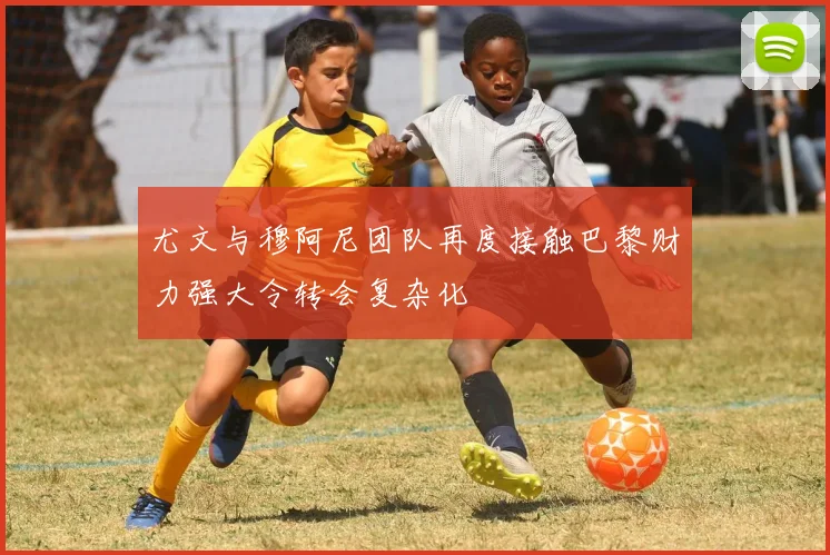 尤文与穆阿尼团队再度接触巴黎财力强大令转会复杂化