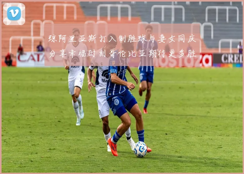 琼阿里亚斯打入制胜球与妻女同庆分享幸福时刻哥伦比亚期待更多胜利