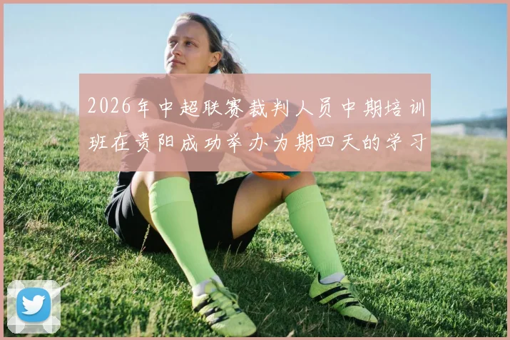 2026年中超联赛裁判人员中期培训班在贵阳成功举办为期四天的学习与交流活动