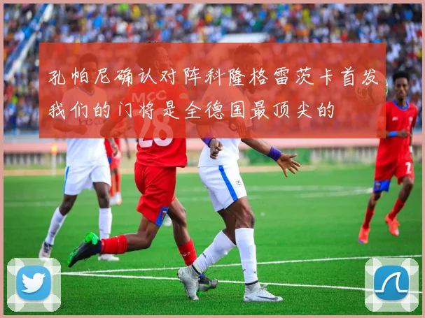 孔帕尼确认对阵科隆格雷茨卡首发我们的门将是全德国最顶尖的