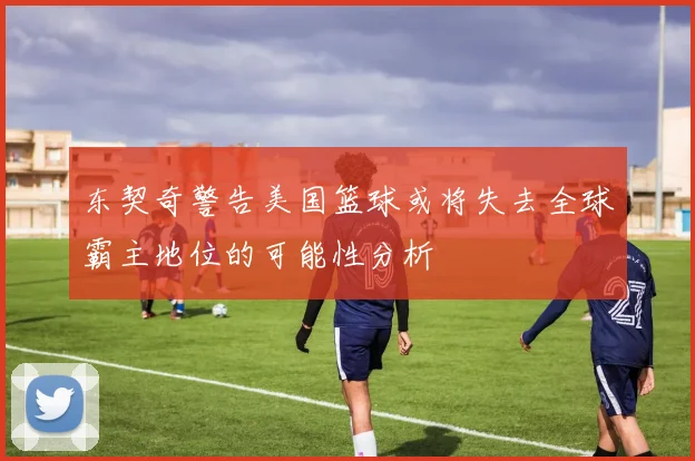 东契奇警告美国篮球或将失去全球霸主地位的可能性分析