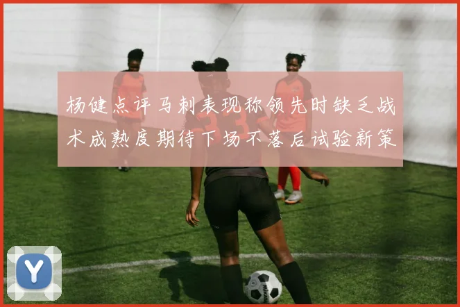 杨健点评马刺表现称领先时缺乏战术成熟度期待下场不落后试验新策略