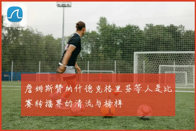 詹姆斯赞纳什德克格里芬等人是比赛转播界的清流与榜样