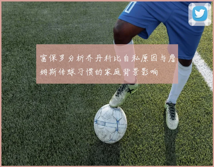 富保罗分析乔丹科比自私原因与詹姆斯传球习惯的家庭背景影响