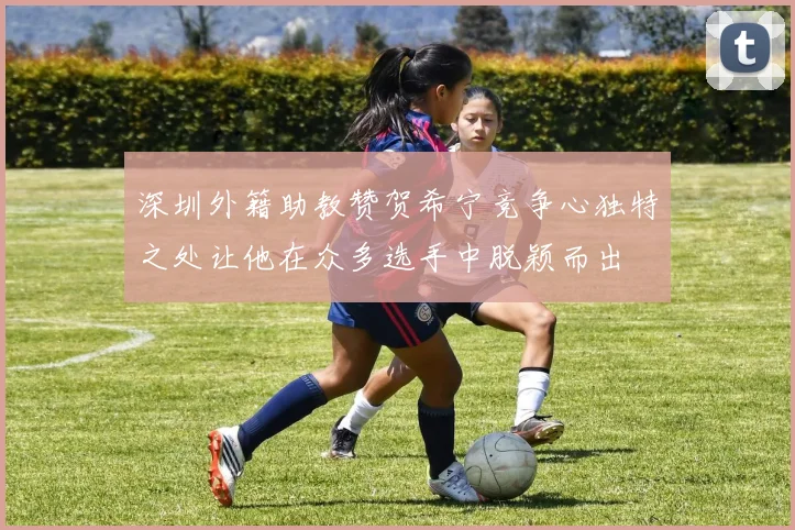 深圳外籍助教赞贺希宁竞争心独特之处让他在众多选手中脱颖而出