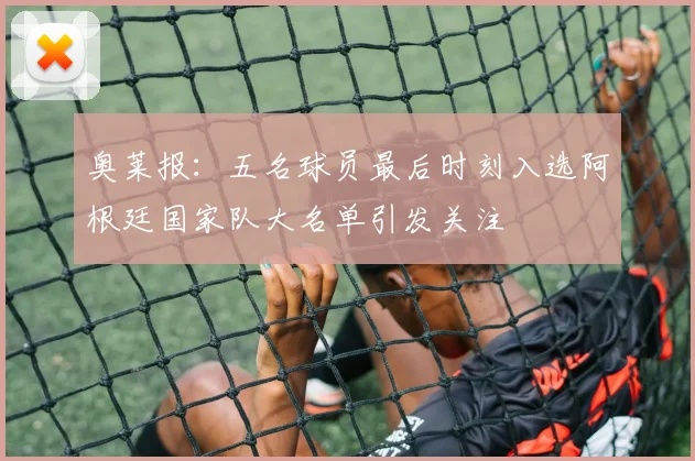 奥莱报：五名球员最后时刻入选阿根廷国家队大名单引发关注