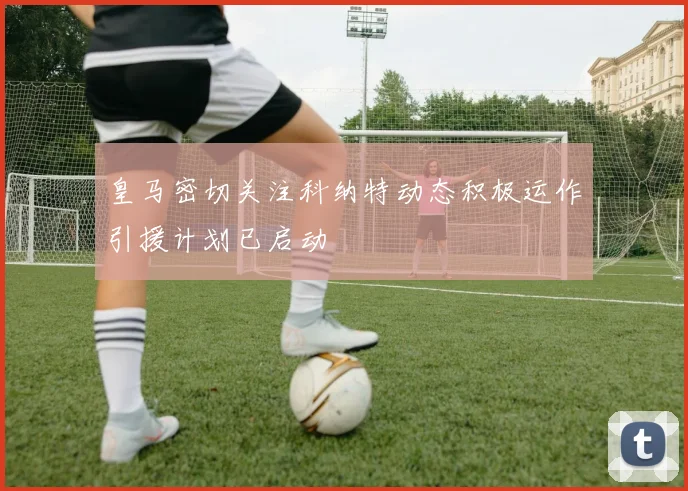 皇马密切关注科纳特动态积极运作引援计划已启动