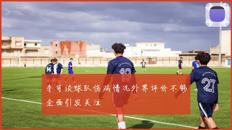 李可谈球队伤病情况外界评价不够全面引发关注