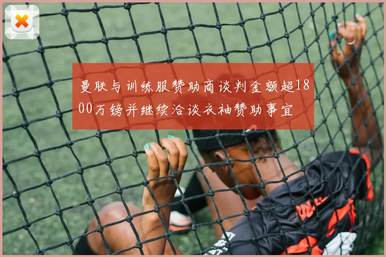 曼联与训练服赞助商谈判金额超1800万镑并继续洽谈衣袖赞助事宜