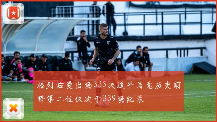 格列兹曼出场335次追平马竞历史前锋第二位仅次于339场纪录