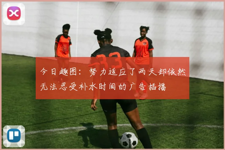 今日趣图：努力适应了两天却依然无法忍受补水时间的广告插播