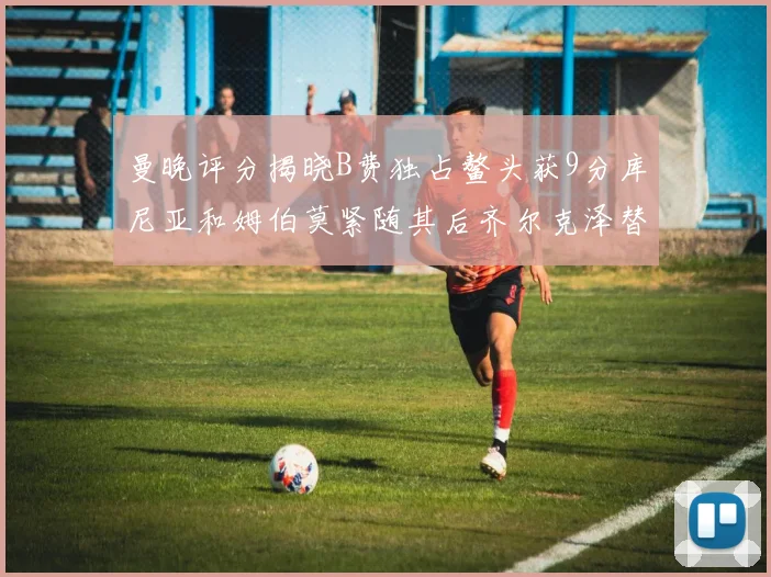 曼晚评分揭晓B费独占鳌头获9分库尼亚和姆伯莫紧随其后齐尔克泽替补仅得5分
